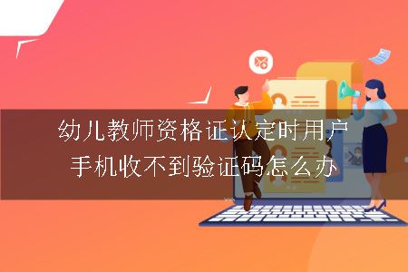 幼儿教师资格证认定时用户手机收不到验证码怎么办