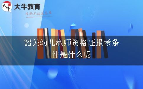 韶关幼儿教师资格证报考条件是什么呢