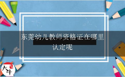 东莞幼儿教师资格证在哪里认定呢