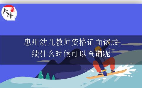 惠州幼儿教师资格证面试成绩什么时候可以查询呢