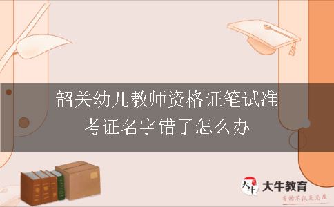 韶关幼儿教师资格证笔试准考证名字错了怎么办