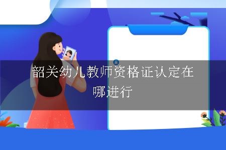 韶关幼儿教师资格证认定在哪进行