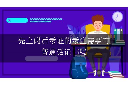 先上岗后考证的考生需要有普通话证书吗