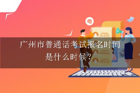 广州市普通话考试报名时间是什么时候？