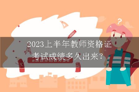 2023上半年教师资格证考试成绩多久出来？