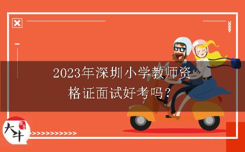 2023年深圳小学教师资格证面试好考吗？