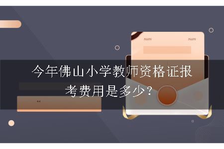 今年佛山小学教师资格证报考费用是多少？